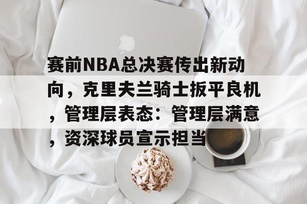 赛前NBA总决赛传出新动向，克里夫兰骑士扳平良机，管理层表态：管理层满意，资深球员宣示担当的简单介绍